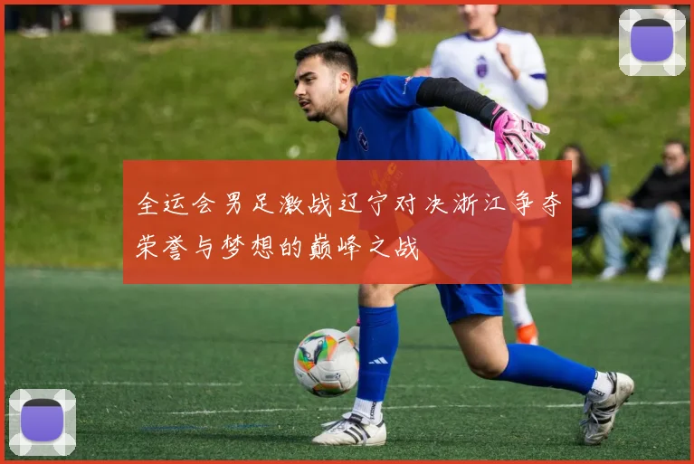 全运会男足激战辽宁对决浙江争夺荣誉与梦想的巅峰之战
