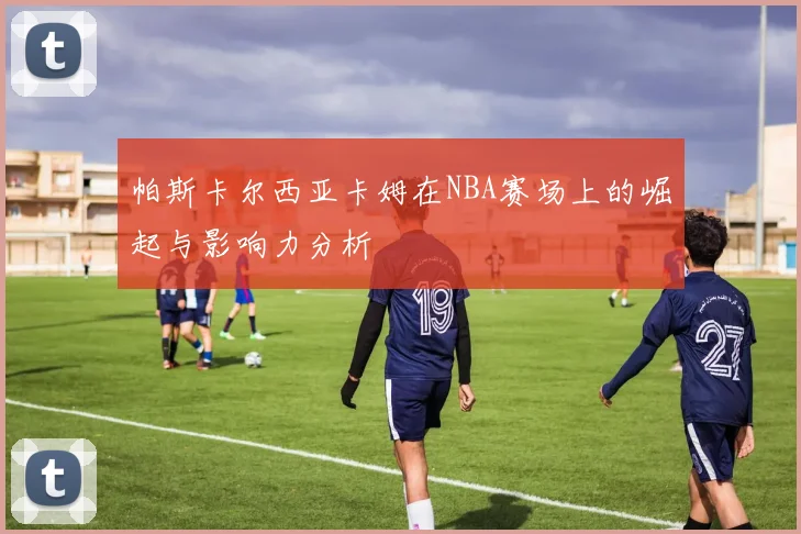 帕斯卡尔西亚卡姆在NBA赛场上的崛起与影响力分析