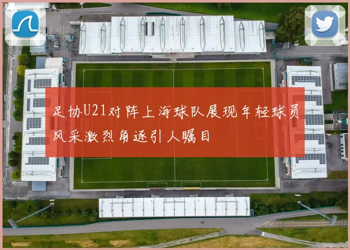 足协U21对阵上海球队展现年轻球员风采激烈角逐引人瞩目