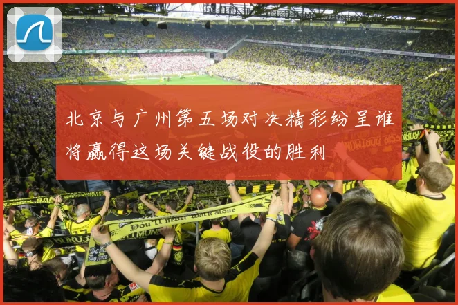 北京与广州第五场对决精彩纷呈谁将赢得这场关键战役的胜利