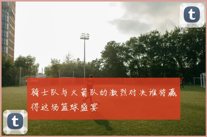 骑士队与火箭队的激烈对决谁将赢得这场篮球盛宴