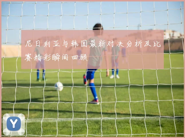 尼日利亚与韩国最新对决分析及比赛精彩瞬间回顾