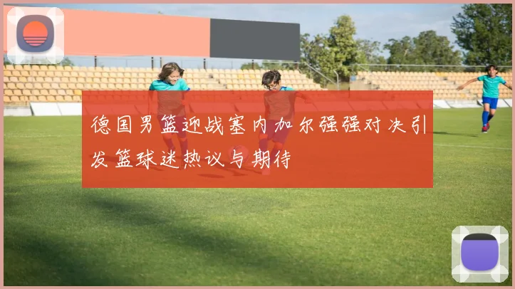 德国男篮迎战塞内加尔强强对决引发篮球迷热议与期待