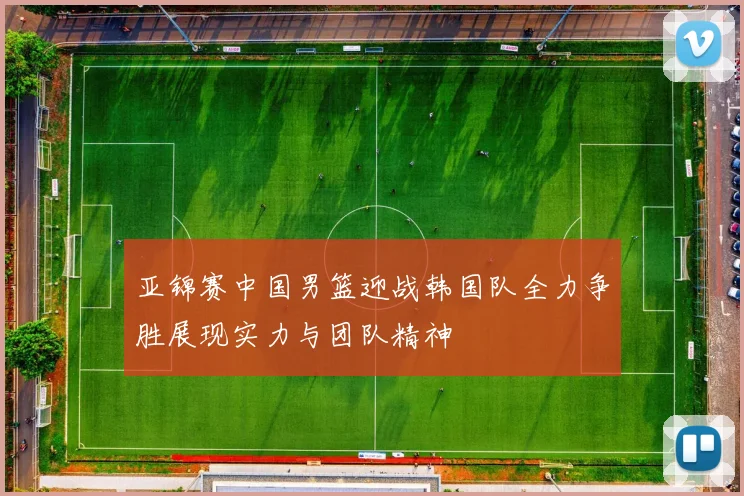 亚锦赛中国男篮迎战韩国队全力争胜展现实力与团队精神