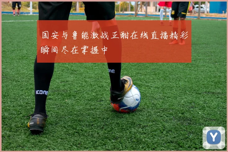 国安与鲁能激战正酣在线直播精彩瞬间尽在掌握中