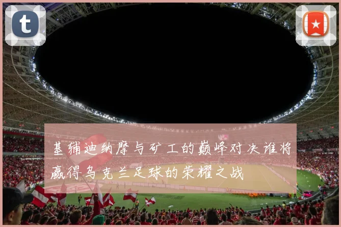 基辅迪纳摩与矿工的巅峰对决谁将赢得乌克兰足球的荣耀之战