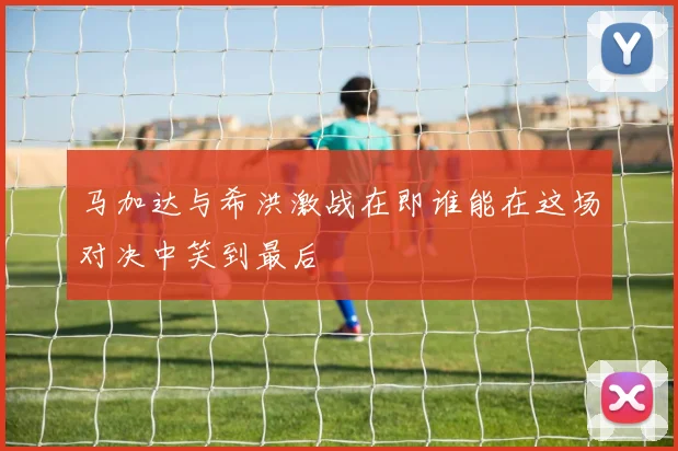马加达与希洪激战在即谁能在这场对决中笑到最后