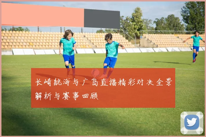 长崎航海与广岛直播精彩对决全景解析与赛事回顾