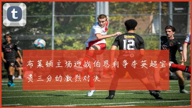 布莱顿主场迎战伯恩利争夺英超宝贵三分的激烈对决