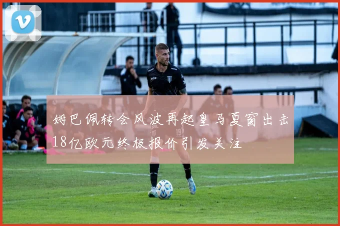 姆巴佩转会风波再起皇马夏窗出击18亿欧元终极报价引发关注