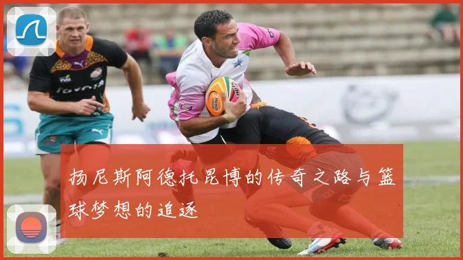 扬尼斯阿德托昆博的传奇之路与篮球梦想的追逐