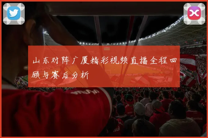 山东对阵广厦精彩视频直播全程回顾与赛后分析