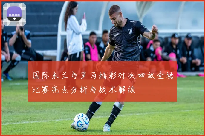 国际米兰与罗马精彩对决回放全场比赛亮点分析与战术解读