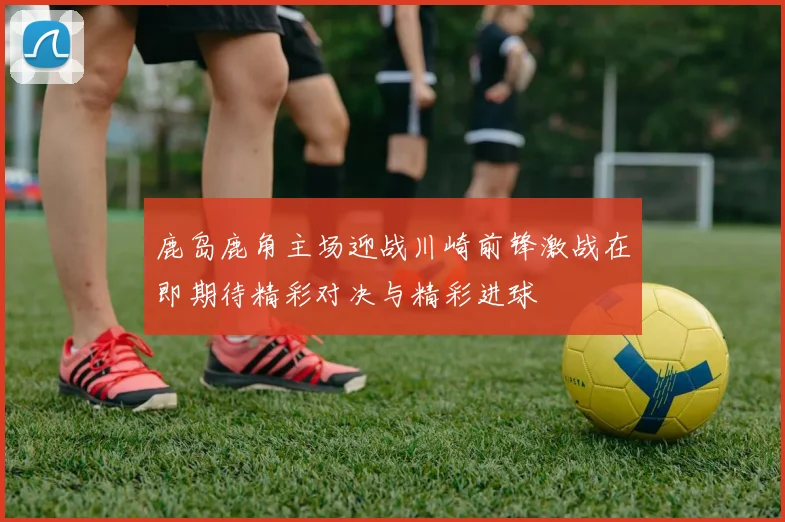 鹿岛鹿角主场迎战川崎前锋激战在即期待精彩对决与精彩进球