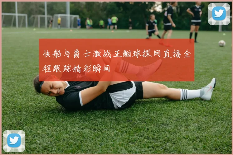 快船与爵士激战正酣球探网直播全程跟踪精彩瞬间