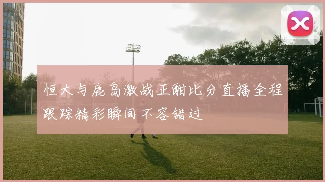 恒大与鹿岛激战正酣比分直播全程跟踪精彩瞬间不容错过