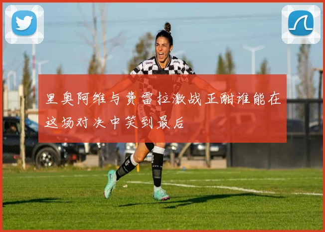 里奥阿维与费雷拉激战正酣谁能在这场对决中笑到最后