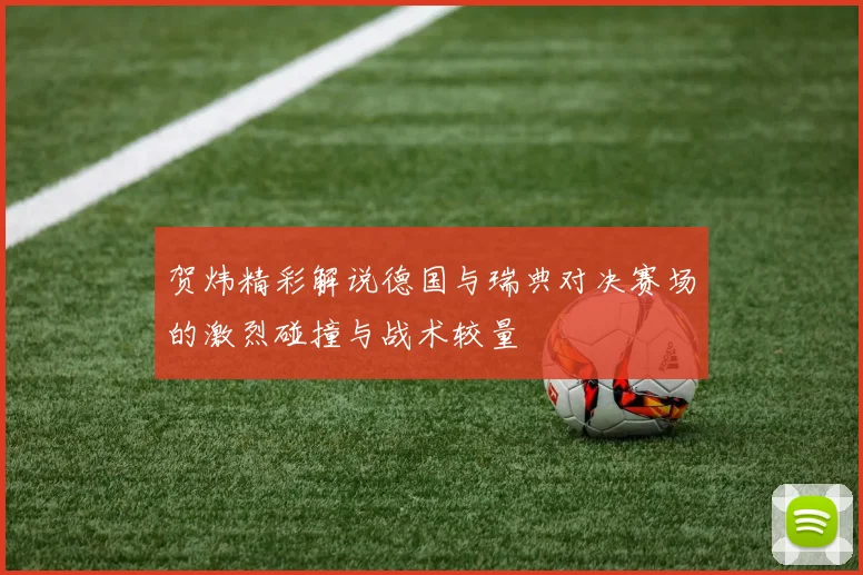 贺炜精彩解说德国与瑞典对决赛场的激烈碰撞与战术较量