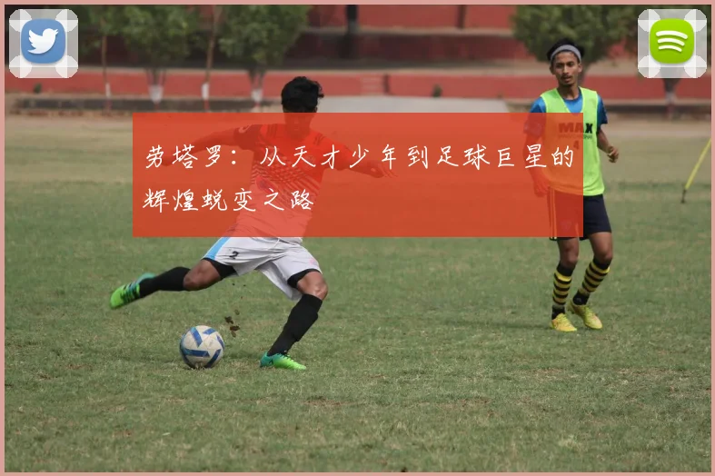 劳塔罗：从天才少年到足球巨星的辉煌蜕变之路