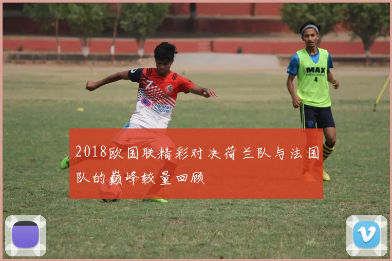 2018欧国联精彩对决荷兰队与法国队的巅峰较量回顾
