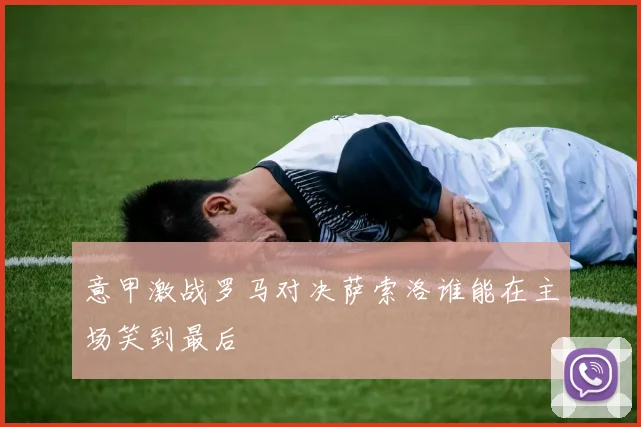 意甲激战罗马对决萨索洛谁能在主场笑到最后